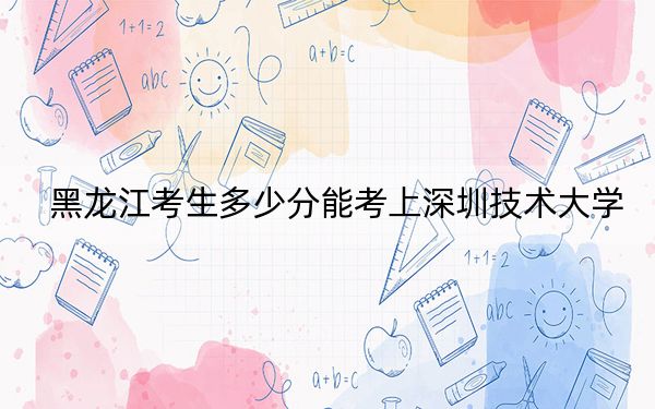 黑龍江考生多少分能考上深圳技術大學,？附2022-2024年最低錄取分數(shù)線