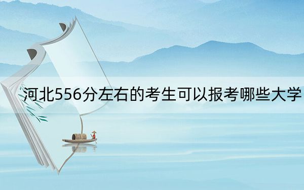 河北556分左右的考生可以報考哪些大學？（附帶近三年556分大學錄取名單）