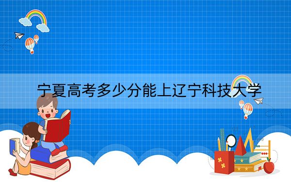 寧夏高考多少分能上遼寧科技大學(xué),？附2022-2024年最低錄取分?jǐn)?shù)線