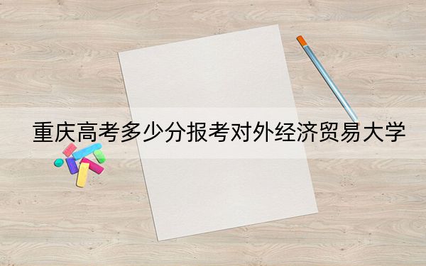 重慶高考多少分報考對外經(jīng)濟貿(mào)易大學,？附2022-2024年最低錄取分數(shù)線