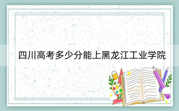 四川高考多少分能上黑龍江工業(yè)學(xué)院？附帶近三年最低錄取分?jǐn)?shù)線