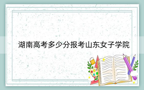 湖南高考多少分報考山東女子學(xué)院？2024年歷史類最低476分 物理類錄取分460分