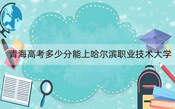 青海高考多少分能上哈爾濱職業(yè)技術(shù)大學(xué)？2024年文科錄取分297分 理科錄取分266分