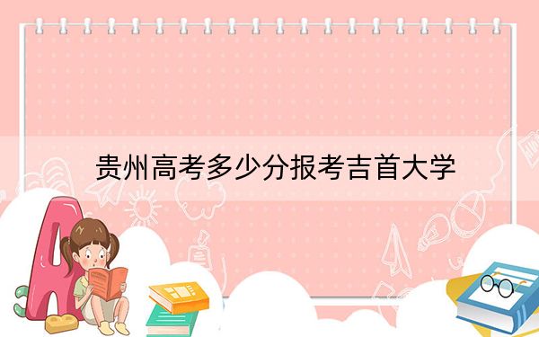 貴州高考多少分報考吉首大學,？2024年歷史類錄取分508分 物理類452分