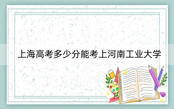 上海高考多少分能考上河南工業(yè)大學,？2024年綜合最低420分
