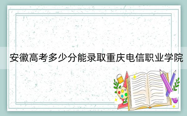 安徽高考多少分能錄取重慶電信職業(yè)學(xué)院,？2024年歷史類錄取分222分 物理類341分
