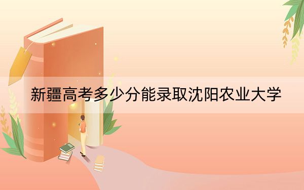 新疆高考多少分能錄取沈陽(yáng)農(nóng)業(yè)大學(xué),？2024年錄取分分