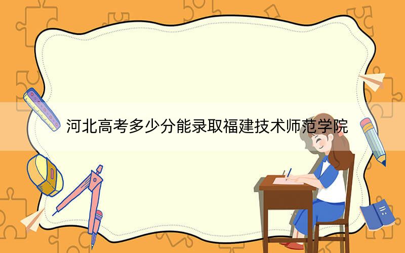 河北高考多少分能錄取福建技術師范學院,？2024年歷史類投檔線503分 物理類錄取分486分
