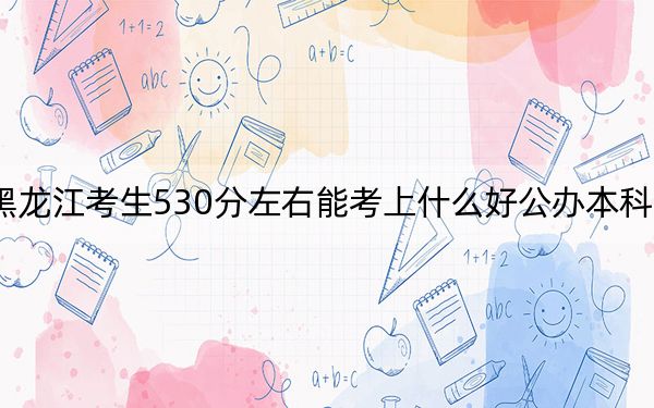 黑龍江考生530分左右能考上什么好公辦本科大學(xué),？（附帶2022-2024年530左右大學(xué)名單）