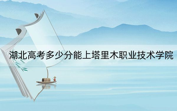 湖北高考多少分能上塔里木職業(yè)技術學院,？2024年歷史類最低270分 物理類錄取分325分