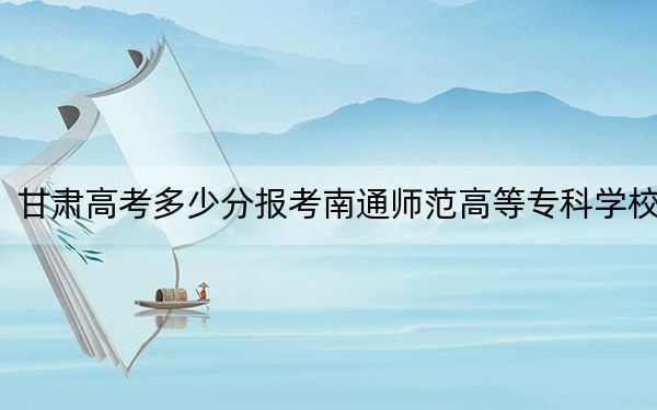 甘肅高考多少分報考南通師范高等?？茖W(xué)校,？附2022-2024年最低錄取分?jǐn)?shù)線