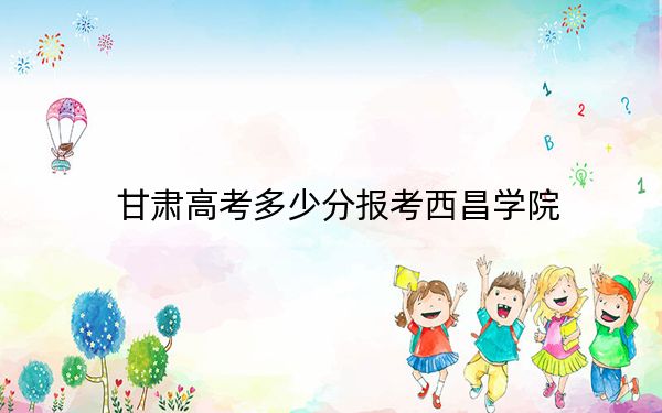 甘肅高考多少分報(bào)考西昌學(xué)院,？附2022-2024年最低錄取分?jǐn)?shù)線