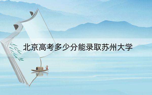 北京高考多少分能錄取蘇州大學(xué),？附2022-2024年最低錄取分?jǐn)?shù)線