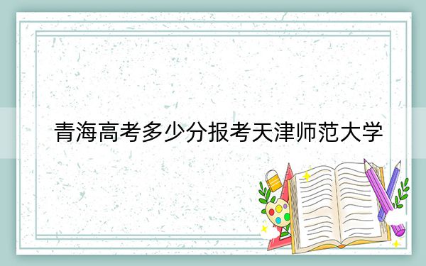 青海高考多少分報(bào)考天津師范大學(xué),？附2022-2024年最低錄取分?jǐn)?shù)線