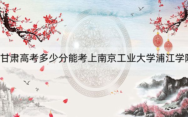 甘肅高考多少分能考上南京工業(yè)大學(xué)浦江學(xué)院？附2022-2024年院校最低投檔線