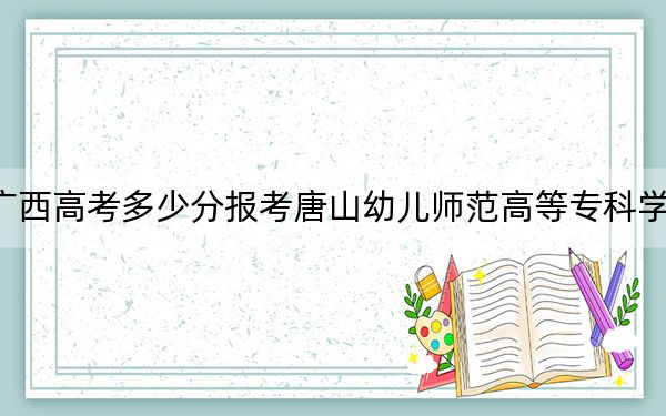 廣西高考多少分報(bào)考唐山幼兒師范高等專(zhuān)科學(xué)校？附2022-2024年最低錄取分?jǐn)?shù)線