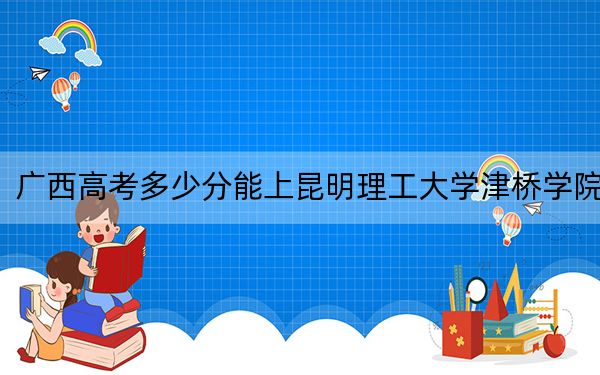 廣西高考多少分能上昆明理工大學津橋?qū)W院？2024年歷史類錄取分414分 物理類投檔線388分