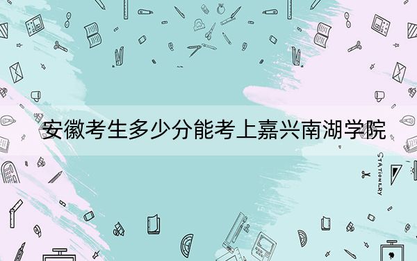 安徽考生多少分能考上嘉興南湖學(xué)院？附近三年最低院校投檔線