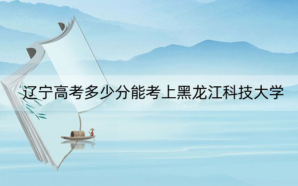 遼寧高考多少分能考上黑龍江科技大學(xué),？2024年歷史類投檔線466分 物理類錄取分466分