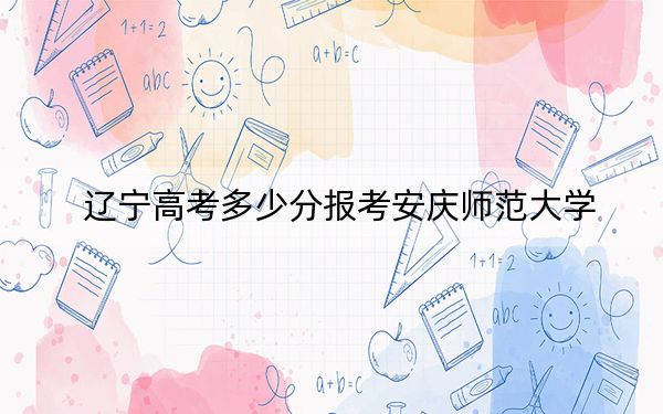 遼寧高考多少分報(bào)考安慶師范大學(xué),？附2022-2024年最低錄取分?jǐn)?shù)線