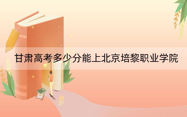 甘肅高考多少分能上北京培黎職業(yè)學(xué)院,？2024年歷史類最低358分 物理類投檔線268分