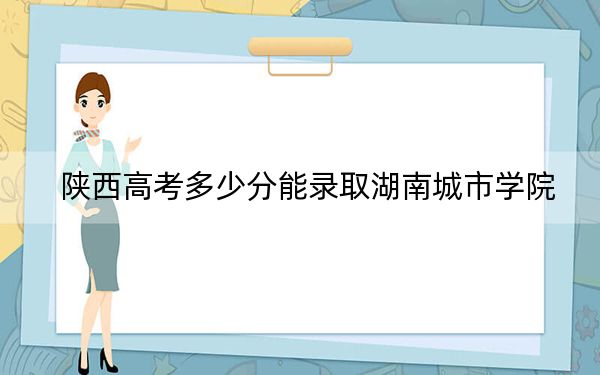 陜西高考多少分能錄取湖南城市學(xué)院？2024年文科461分 理科錄取分450分