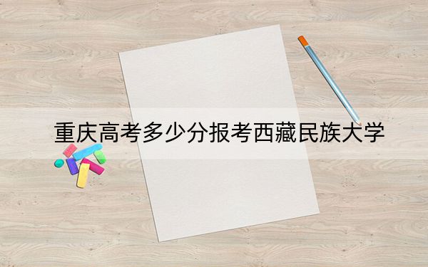 重慶高考多少分報考西藏民族大學？2024年歷史類投檔線494分 物理類投檔線476分
