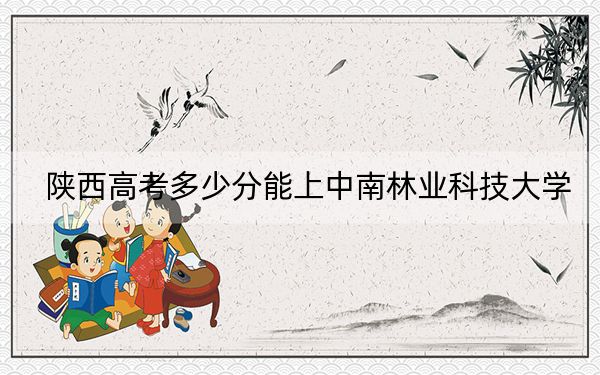 陜西高考多少分能上中南林業(yè)科技大學(xué)？附2022-2024年最低錄取分?jǐn)?shù)線