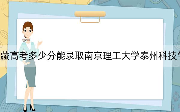 西藏高考多少分能錄取南京理工大學(xué)泰州科技學(xué)院？附2022-2024年最低錄取分?jǐn)?shù)線