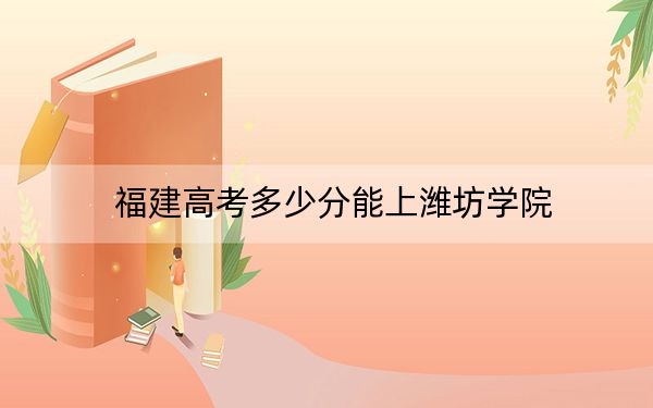 福建高考多少分能上濰坊學院,？2024年歷史類最低493分 物理類錄取分501分
