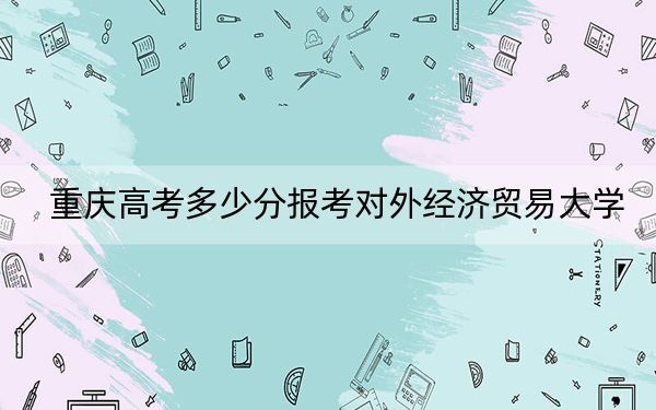 重慶高考多少分報考對外經(jīng)濟(jì)貿(mào)易大學(xué),？附2022-2024年院校最低投檔線