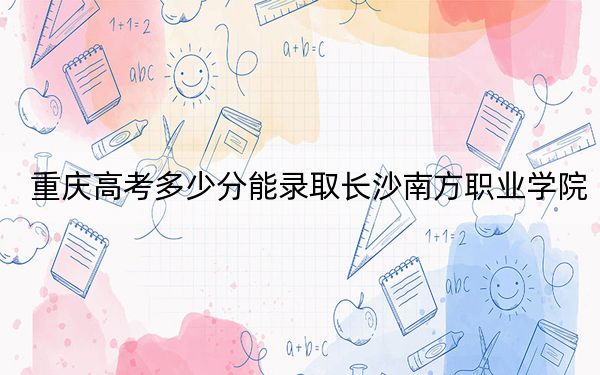 重慶高考多少分能錄取長(zhǎng)沙南方職業(yè)學(xué)院？附2022-2024年最低錄取分?jǐn)?shù)線