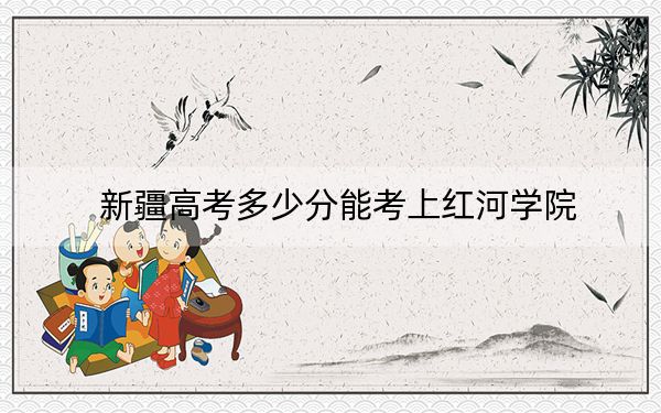 新疆高考多少分能考上紅河學(xué)院,？2024年投檔線分