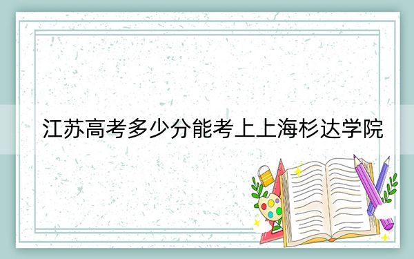 江蘇高考多少分能考上上海杉達(dá)學(xué)院,？2024年歷史類最低431分 物理類錄取分453分